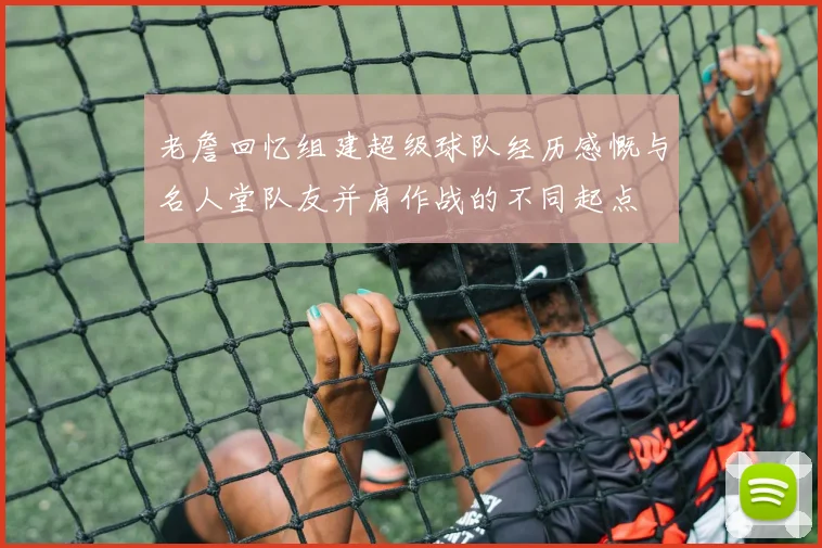 老詹回忆组建超级球队经历感慨与名人堂队友并肩作战的不同起点