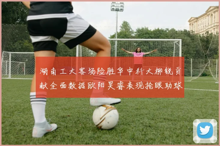 湖南工大客场险胜华中科大柳锐贡献全面数据欧阳昊睿表现抢眼助球队取胜
