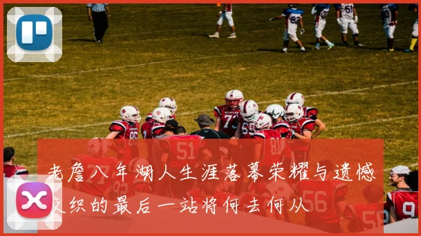 老詹八年湖人生涯落幕荣耀与遗憾交织的最后一站将何去何从