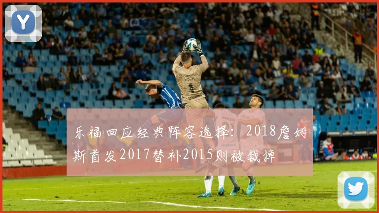 乐福回应经典阵容选择：2018詹姆斯首发2017替补2015则被裁掉