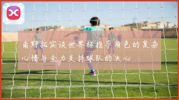南野拓实谈世界杯指导角色的复杂心情与全力支持球队的决心
