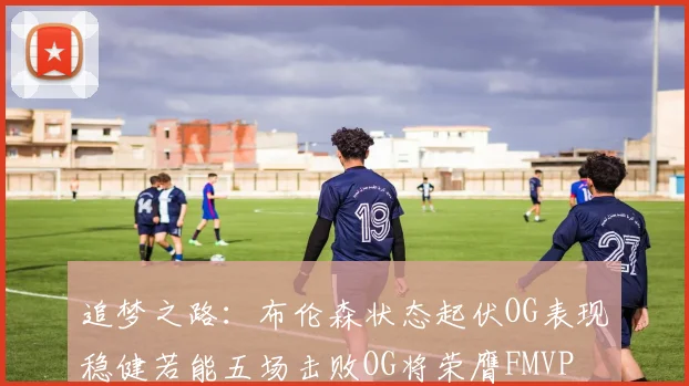 追梦之路：布伦森状态起伏OG表现稳健若能五场击败OG将荣膺FMVP