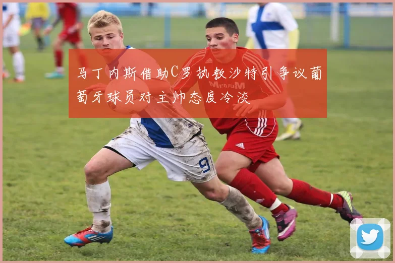 马丁内斯借助C罗执教沙特引争议葡萄牙球员对主帅态度冷淡