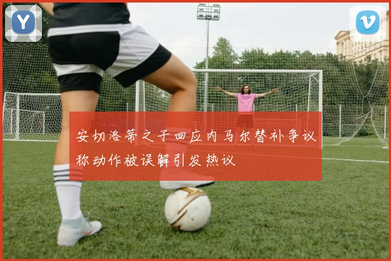 安切洛蒂之子回应内马尔替补争议称动作被误解引发热议