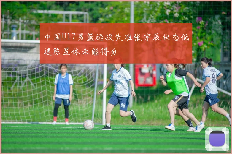 中国U17男篮远投失准张宇辰状态低迷陈昱休未能得分