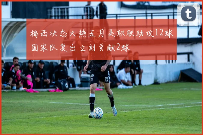梅西状态火热五月美职联助攻12球国家队复出立刻贡献2球