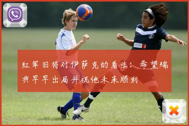红军旧将对伊萨克的看法：希望瑞典早早出局并祝他未来顺利