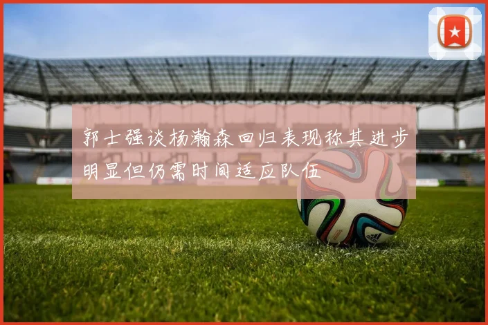 郭士强谈杨瀚森回归表现称其进步明显但仍需时间适应队伍