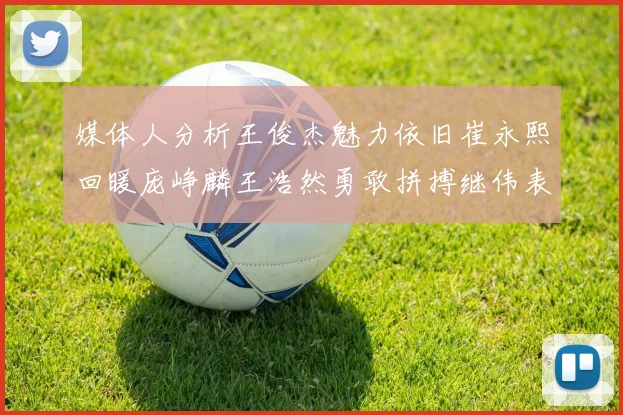 媒体人分析王俊杰魅力依旧崔永熙回暖庞峥麟王浩然勇敢拼搏继伟表现稳定