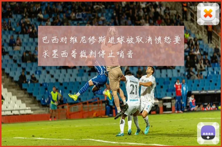 巴西对维尼修斯进球被取消愤怒要求墨西哥裁判停止哨音