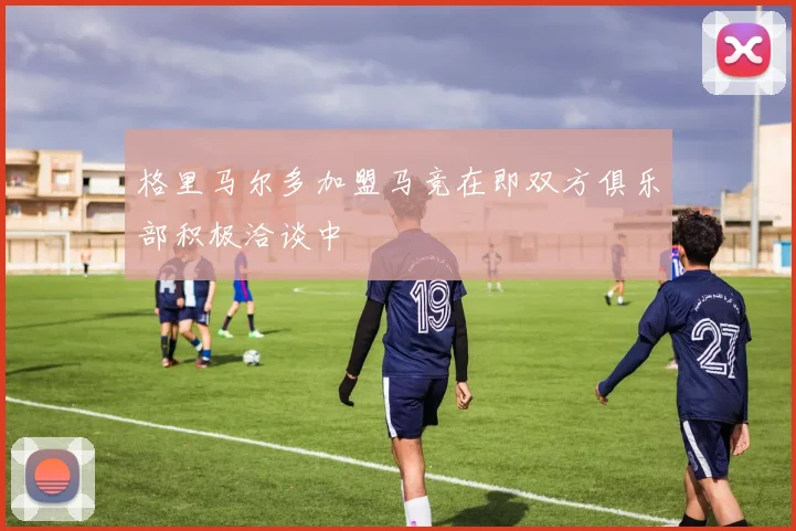 格里马尔多加盟马竞在即双方俱乐部积极洽谈中