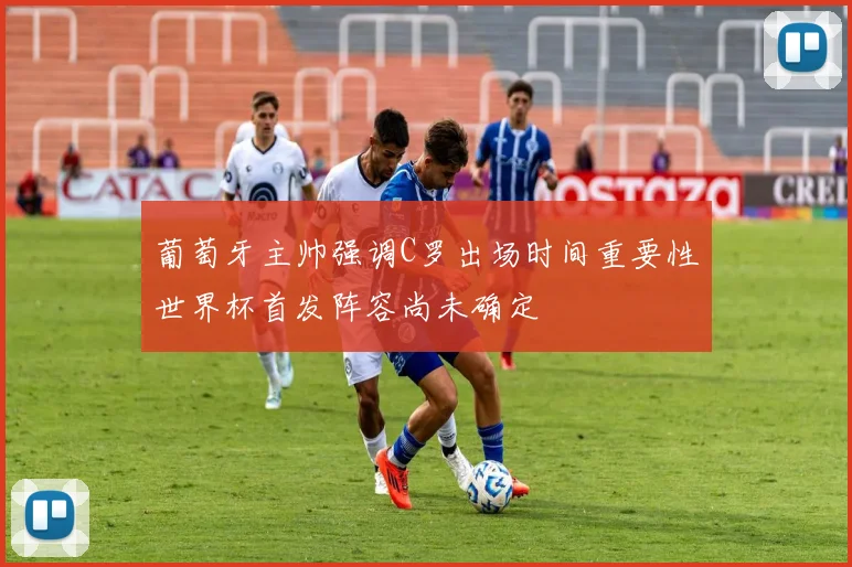 葡萄牙主帅强调C罗出场时间重要性世界杯首发阵容尚未确定